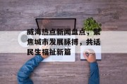 威海热点新闻盘点，聚焦城市发展脉搏，共话民生福祉新篇