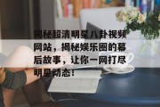 揭秘超清明星八卦视频网站，揭秘娱乐圈的幕后故事，让你一网打尽明星动态！