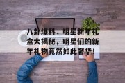 八卦爆料，明星新年礼盒大揭秘，明星们的新年礼物竟然如此奢华！