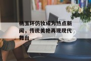 杨玉环仿妆成为热点新闻，传统美艳再现现代舞台
