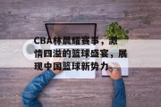 CBA林晨耀赛事，激情四溢的篮球盛宴，展现中国篮球新势力