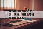 娱乐圈独家揭秘，王子异、沈腾、范丞丞等明星的幕后小八卦！