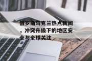 俄罗斯乌克兰热点新闻,冲突升级下的地区安全与全球关注 俄罗斯乌克兰热点新闻,冲突升级下的地区安全与全球关注