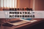 明星直播八卦完整版，揭秘明星私下生活，一网打尽娱乐圈最新动态！