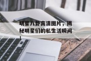 明星八卦高清图片，揭秘明星们的私生活瞬间！