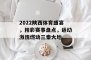 2022陕西体育盛宴，精彩赛事盘点，运动激情燃动三秦大地