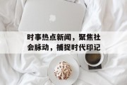 时事热点新闻，聚焦社会脉动，捕捉时代印记