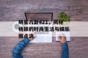 明星八卦421，揭秘杨颖的时尚生活与娱乐圈点滴