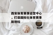 西安体育赛事运营中心，打造国际化体育赛事新地标