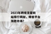 2023年跨境流量网站排行揭秘，哪些平台领跑市场？