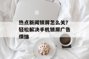 热点新闻锁屏怎么关？轻松解决手机锁屏广告烦恼