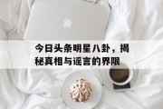 今日头条明星八卦，揭秘真相与谣言的界限