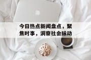 今日热点新闻盘点，聚焦时事，洞察社会脉动