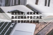 自主选择，成就未来—盘点近期关于自己决定做的事情的热点新闻