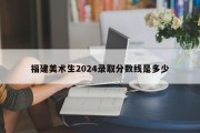 福建美术生2024录取分数线是多少