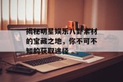 揭秘明星娱乐八卦素材的宝藏之地，你不可不知的获取途径