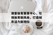 澳客体育赛事中心，引领体育新风尚，打造城市活力新地标