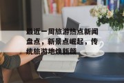 最近一周旅游热点新闻盘点，新景点崛起，传统旅游地焕新颜