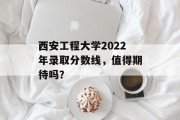 西安工程大学2022年录取分数线，值得期待吗？