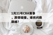 1月21号CBA赛事，激情碰撞，谁将问鼎巅峰？
