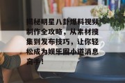 揭秘明星八卦爆料视频制作全攻略，从素材搜集到发布技巧，让你轻松成为娱乐圈小道消息高手！
