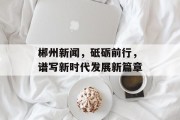 郴州新闻，砥砺前行，谱写新时代发展新篇章