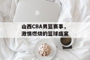 山西CBA男篮赛事，激情燃烧的篮球盛宴
