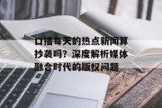 口播每天的热点新闻算抄袭吗？深度解析媒体融合时代的版权问题