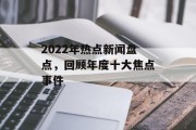 2022年热点新闻盘点,回顾年度十大焦点事件 2022年热点新闻盘点,回顾年度十大焦点事件