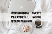 流量福利网站，新时代的互联网宠儿，带你畅享免费流量盛宴