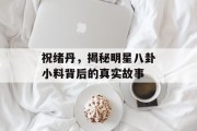 祝绪丹，揭秘明星八卦小料背后的真实故事