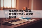 近三天热点新闻盘点，聚焦社会热点，洞察时代脉搏