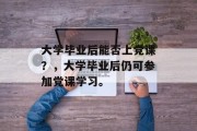 大学毕业后能否上党课？，大学毕业后仍可参加党课学习。