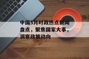 中国5月时政热点新闻盘点，聚焦国家大事，洞察政策动向