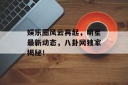 娱乐圈风云再起，明星最新动态，八卦网独家揭秘！