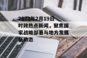 2022年2月19日时政热点新闻，聚焦国家战略部署与地方发展新动态