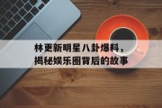 林更新明星八卦爆料，揭秘娱乐圈背后的故事