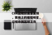 CBA胡明轩赛事集锦，赛场上的璀璨明星，闪耀中国篮球之夜