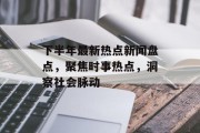 下半年最新热点新闻盘点，聚焦时事热点，洞察社会脉动