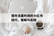 提升流量时间的小红书技巧，策略与实践