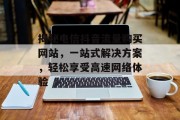 揭秘电信抖音流量购买网站，一站式解决方案，轻松享受高速网络体验