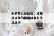 全明星八卦访谈，揭秘高以翔的幕后故事与生活点滴