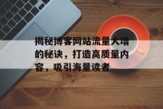 揭秘博客网站流量大增的秘诀，打造高质量内容，吸引海量读者