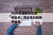 2018年国际热点新闻盘点，风云变幻的世界格局