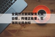 全国热点新闻聚焦人民日报，传播正能量，引领舆论风向标