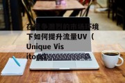 在竞争激烈的市场环境下如何提升流量UV（Unique Visitors）