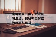 唐山明星云集，八卦新闻盘点，揭秘明星背后的故事与风采
