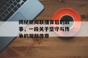 揭秘新闻联播背后的故事，一段关于坚守与传承的视频传奇