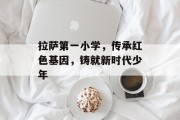 拉萨第一小学，传承红色基因，铸就新时代少年