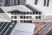 社会热点新闻选题策划方案，精准定位，深度挖掘，引发共鸣